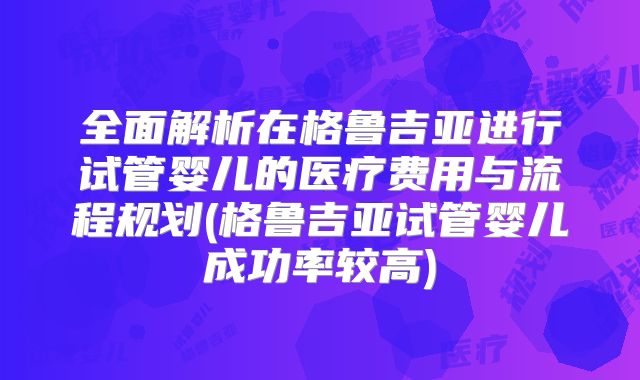 全面解析在格鲁吉亚进行试管婴儿的医疗费用与流程规划(格鲁吉亚试管婴儿成功率较高)