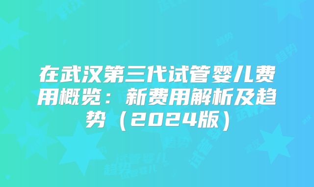 在武汉第三代试管婴儿费用概览：新费用解析及趋势（2024版）