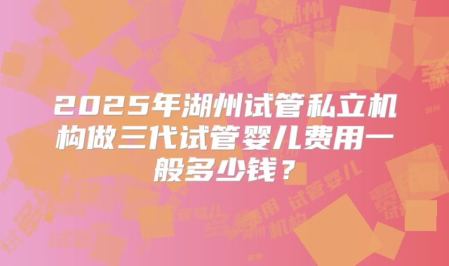 2025年湖州试管私立机构做三代试管婴儿费用一般多少钱？