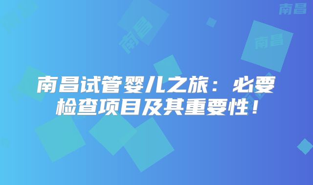 南昌试管婴儿之旅：必要检查项目及其重要性！