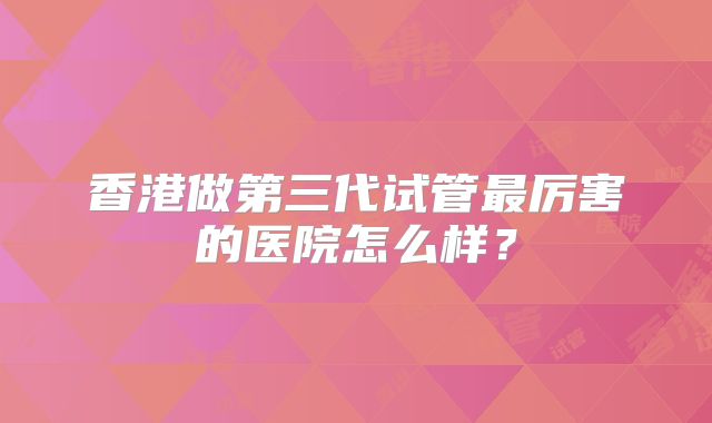 香港做第三代试管最厉害的医院怎么样？