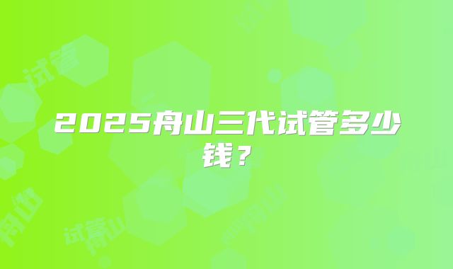 2025舟山三代试管多少钱？