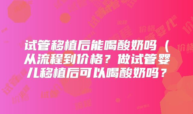 试管移植后能喝酸奶吗(从流程到价格?做试管婴儿移植后可以喝酸奶吗?