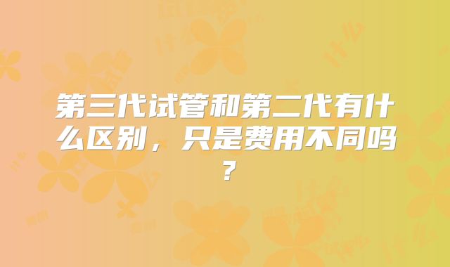 第三代试管和第二代有什么区别,只是费用不同吗?
