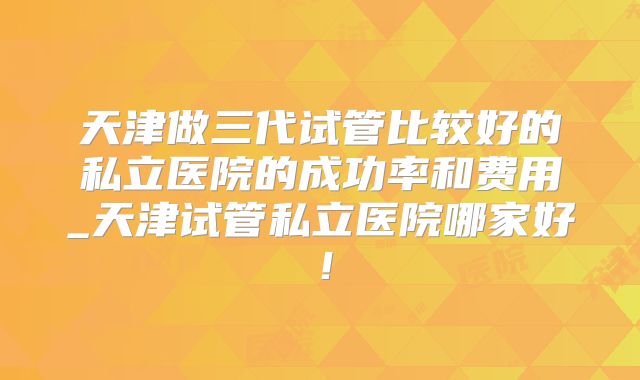 天津做三代试管比较好的私立医院的成功率和费用_天津试管私立医院哪家好！