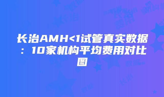 长治AMH<1试管真实数据：10家机构平均费用对比图