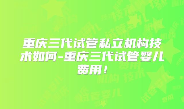 重庆三代试管私立机构技术如何-重庆三代试管婴儿费用！