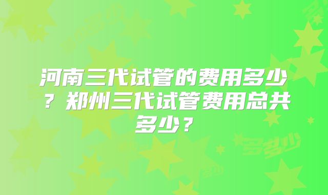 河南三代试管的费用多少？郑州三代试管费用总共多少？