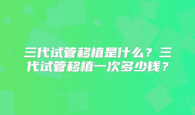 三代试管移植是什么？三代试管移植一次多少钱？