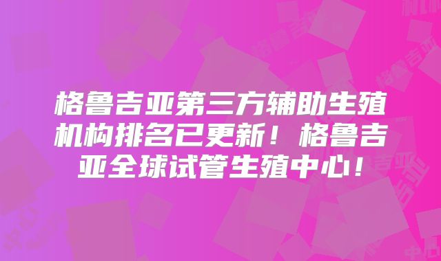 格鲁吉亚第三方辅助生殖机构排名已更新！格鲁吉亚全球试管生殖中心！