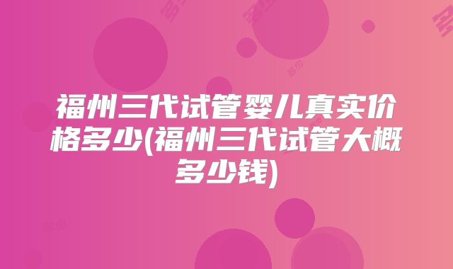 福州三代试管婴儿真实价格多少(福州三代试管大概多少钱)