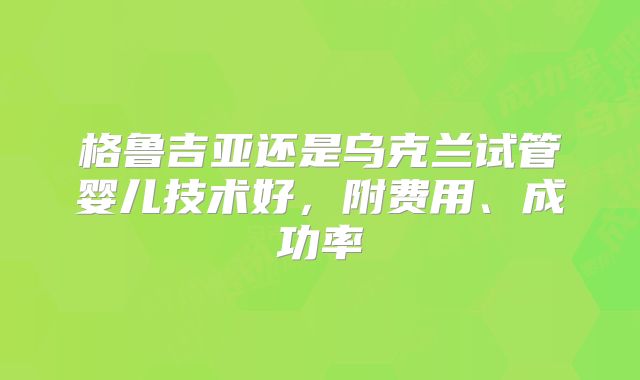 格鲁吉亚还是乌克兰试管婴儿技术好，附费用、成功率