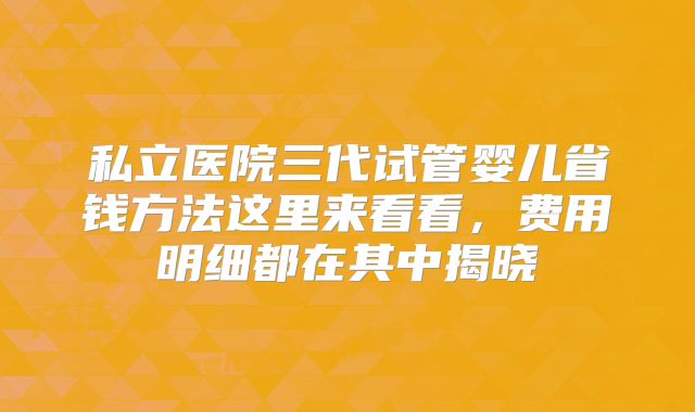 私立医院三代试管婴儿省钱方法这里来看看，费用明细都在其中揭晓