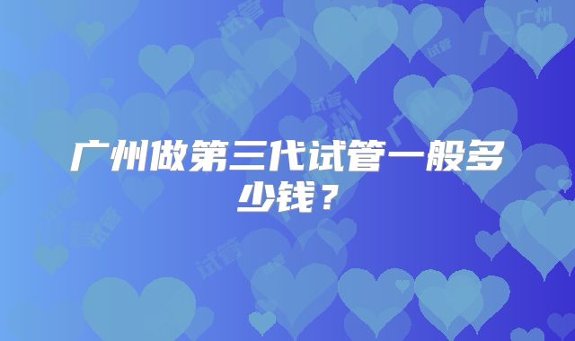 广州做第三代试管一般多少钱？