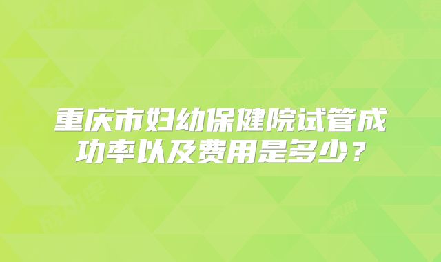 重庆市妇幼保健院试管成功率以及费用是多少？