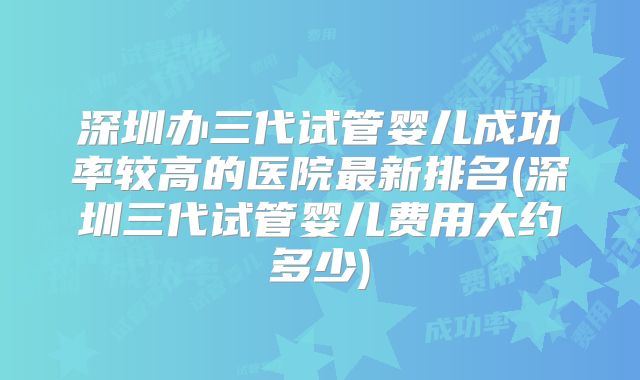 深圳办三代试管婴儿成功率较高的医院最新排名(深圳三代试管婴儿费用大约多少)