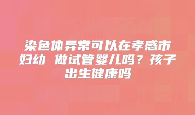 染色体异常可以在孝感市妇幼 做试管婴儿吗?孩子出生健康吗
