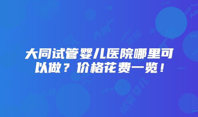 大同试管婴儿医院哪里可以做？价格花费一览！