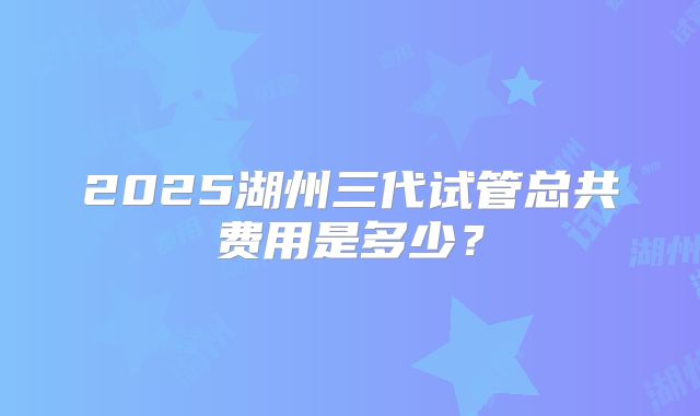 2025湖州三代试管总共费用是多少？
