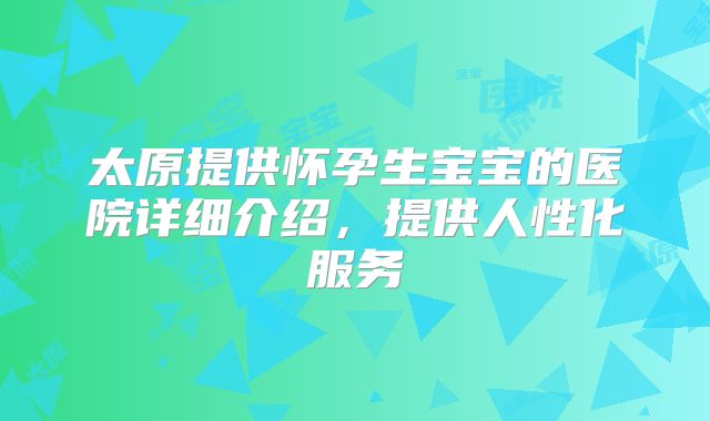 太原提供怀孕生宝宝的医院详细介绍，提供人性化服务