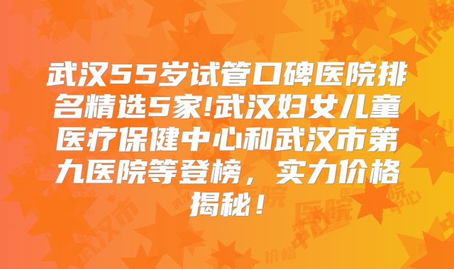 武汉55岁试管口碑医院排名精选5家!武汉妇女儿童医疗保健中心和武汉市第九医院等登榜，实力价格揭秘！