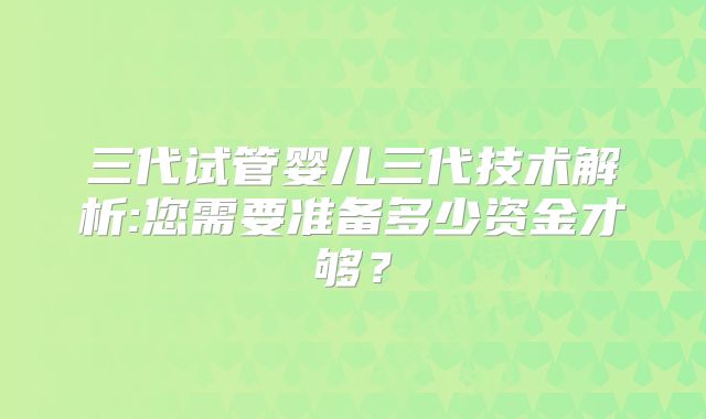 三代试管婴儿三代技术解析:您需要准备多少资金才够？
