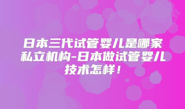 日本三代试管婴儿是哪家私立机构-日本做试管婴儿技术怎样！