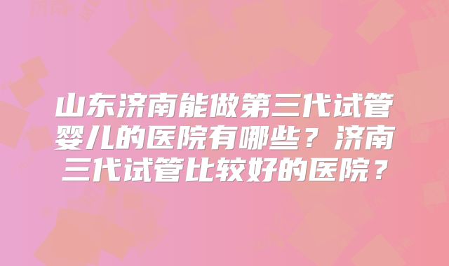 山东济南能做第三代试管婴儿的医院有哪些？济南三代试管比较好的医院？