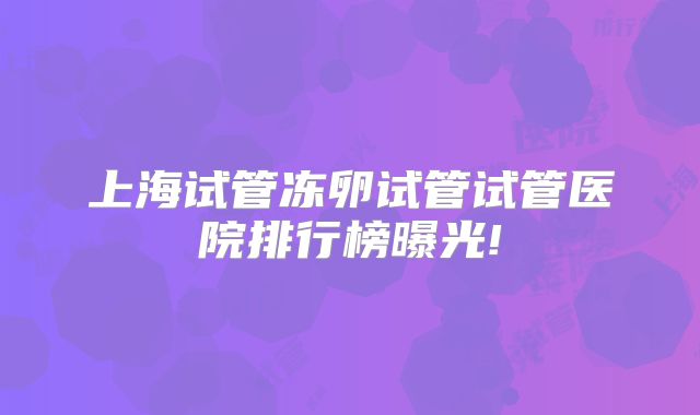 上海试管冻卵试管试管医院排行榜曝光!