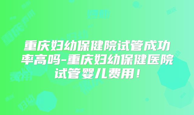 重庆妇幼保健院试管成功率高吗-重庆妇幼保健医院试管婴儿费用！