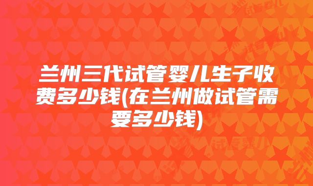 兰州三代试管婴儿生子收费多少钱(在兰州做试管需要多少钱)