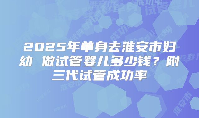 2025年单身去淮安市妇幼 做试管婴儿多少钱？附三代试管成功率
