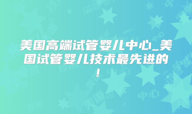美国高端试管婴儿中心_美国试管婴儿技术最先进的！