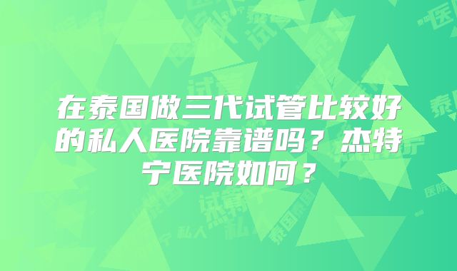 在泰国做三代试管比较好的私人医院靠谱吗?杰特宁医院如何?