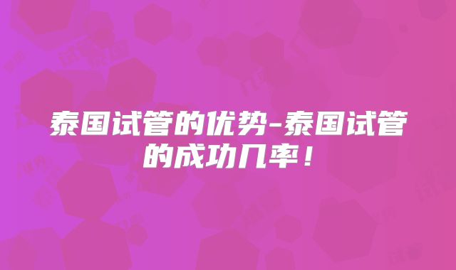 泰国试管的优势-泰国试管的成功几率！