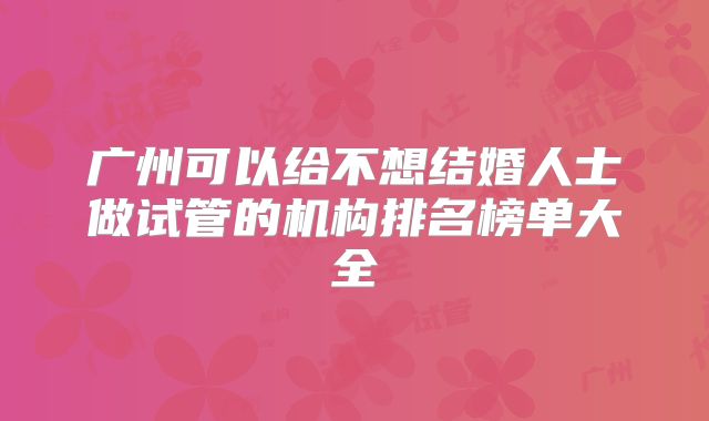 广州可以给不想结婚人士做试管的机构排名榜单大全