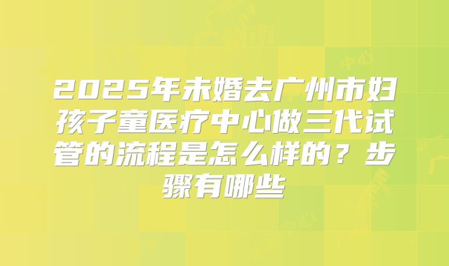 2025年未婚去广州市妇孩子童医疗中心做三代试管的流程是怎么样的？步骤有哪些