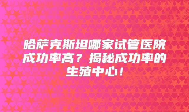 哈萨克斯坦哪家试管医院成功率高？揭秘成功率的生殖中心！