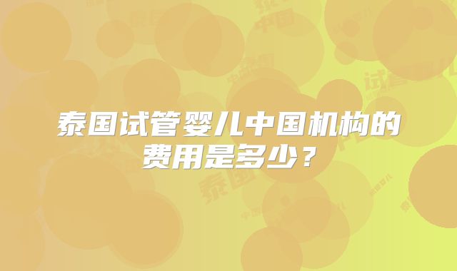 泰国试管婴儿中国机构的费用是多少?