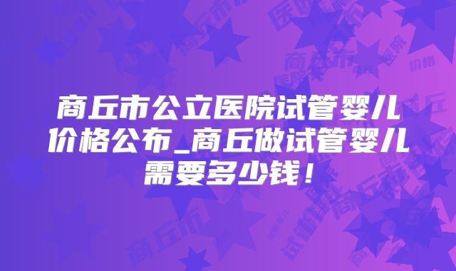 商丘市公立医院试管婴儿价格公布_商丘做试管婴儿需要多少钱!