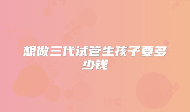 想做三代试管生孩子要多少钱
