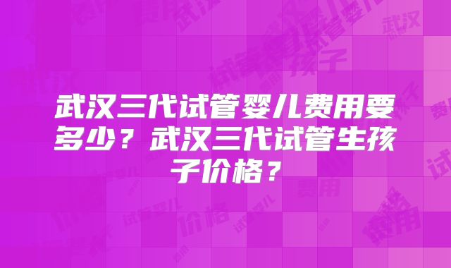 武汉三代试管婴儿费用要多少？武汉三代试管生孩子价格？