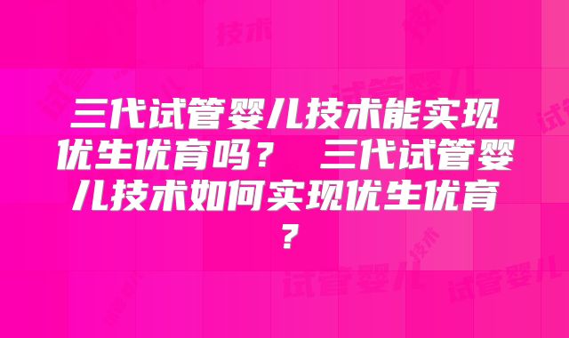 三代试管婴儿技术能实现优生优育吗? 三代试管婴儿技术如何实现优生优育?