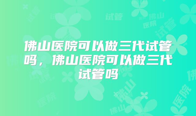 佛山医院可以做三代试管吗,佛山医院可以做三代试管吗