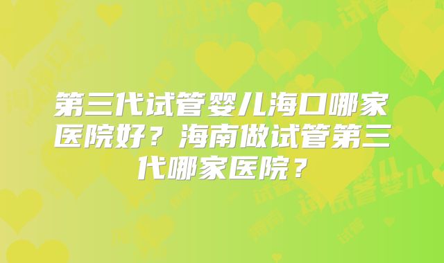 第三代试管婴儿海口哪家医院好?海南做试管第三代哪家医院?