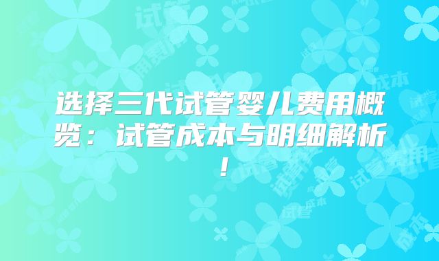 选择三代试管婴儿费用概览：试管成本与明细解析！