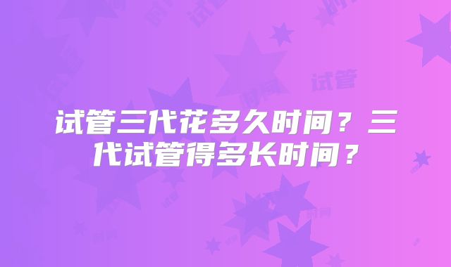 试管三代花多久时间？三代试管得多长时间？