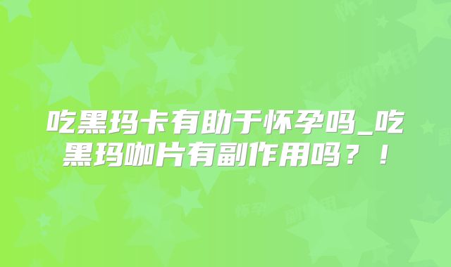 吃黑玛卡有助于怀孕吗_吃黑玛咖片有副作用吗？！