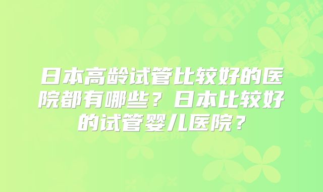 日本高龄试管比较好的医院都有哪些？日本比较好的试管婴儿医院？