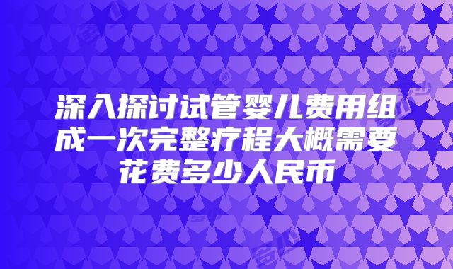 深入探讨试管婴儿费用组成一次完整疗程大概需要花费多少人民币